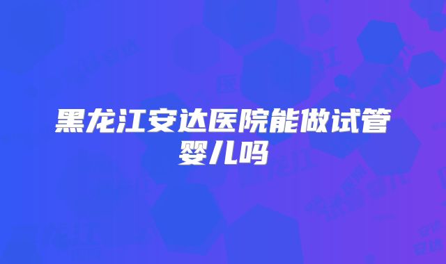 黑龙江安达医院能做试管婴儿吗