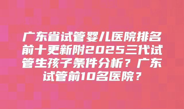 广东省试管婴儿医院排名前十更新附2025三代试管生孩子条件分析？广东试管前10名医院？