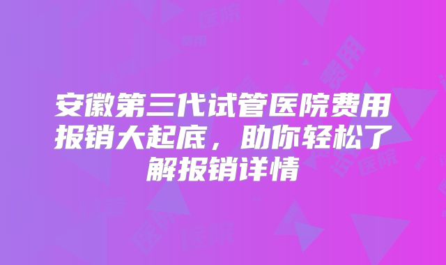 安徽第三代试管医院费用报销大起底，助你轻松了解报销详情