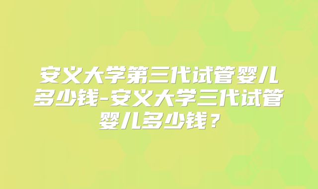 安义大学第三代试管婴儿多少钱-安义大学三代试管婴儿多少钱？