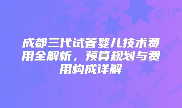 成都三代试管婴儿技术费用全解析,预算规划与费用构成详解