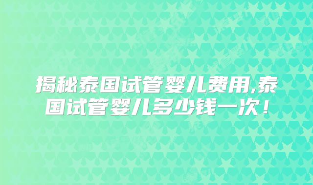 揭秘泰国试管婴儿费用,泰国试管婴儿多少钱一次！