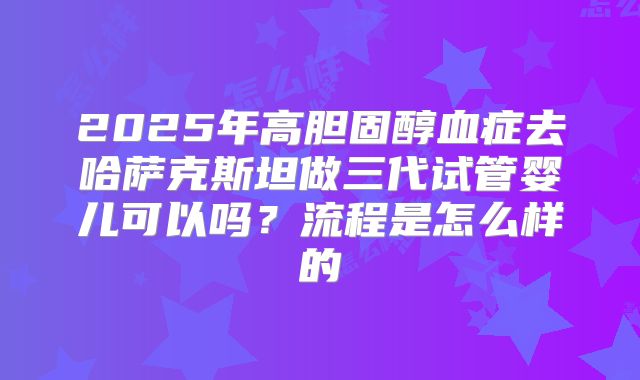 2025年高胆固醇血症去哈萨克斯坦做三代试管婴儿可以吗？流程是怎么样的
