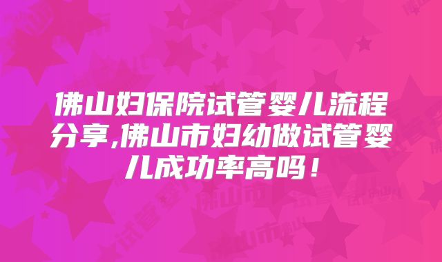 佛山妇保院试管婴儿流程分享,佛山市妇幼做试管婴儿成功率高吗！