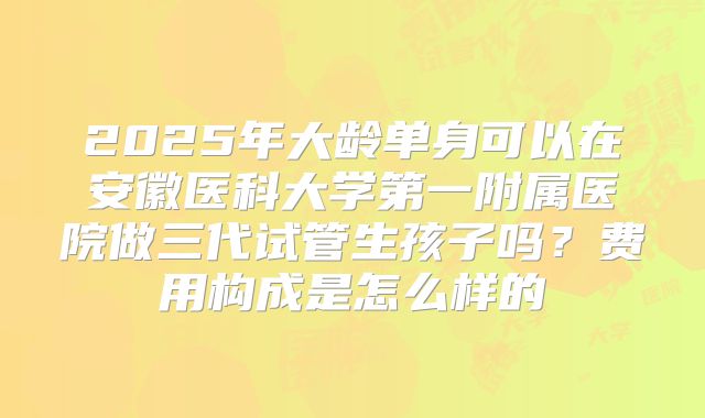 2025年大龄单身可以在安徽医科大学第一附属医院做三代试管生孩子吗？费用构成是怎么样的