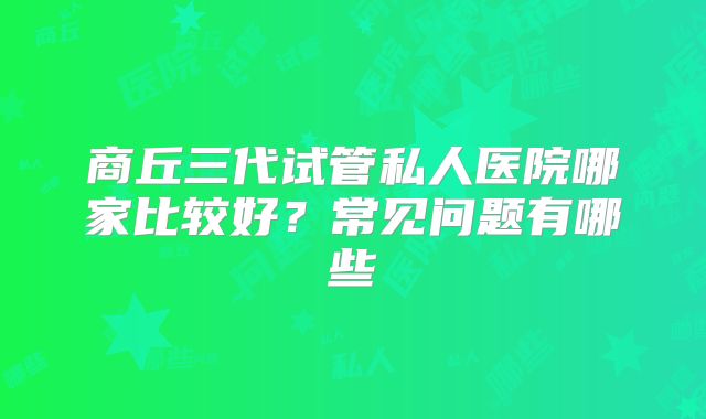 商丘三代试管私人医院哪家比较好？常见问题有哪些