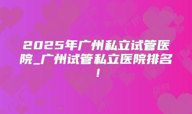 2025年广州私立试管医院_广州试管私立医院排名！