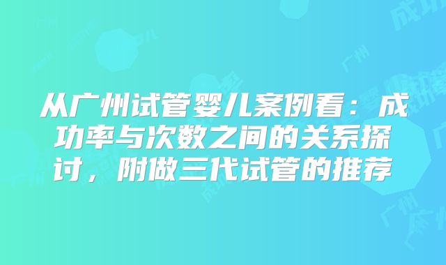 从广州试管婴儿案例看：成功率与次数之间的关系探讨，附做三代试管的推荐