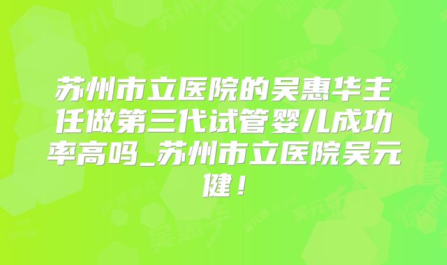 苏州市立医院的吴惠华主任做第三代试管婴儿成功率高吗_苏州市立医院吴元健!