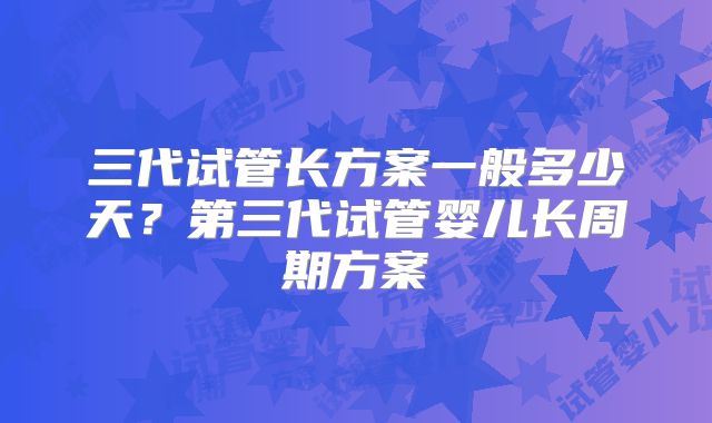 三代试管长方案一般多少天？第三代试管婴儿长周期方案
