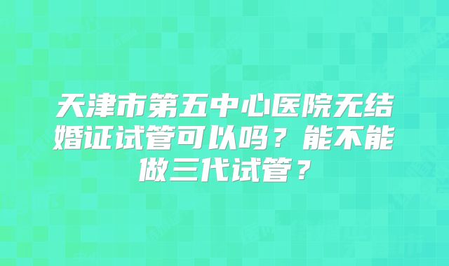 天津市第五中心医院无结婚证试管可以吗？能不能做三代试管？