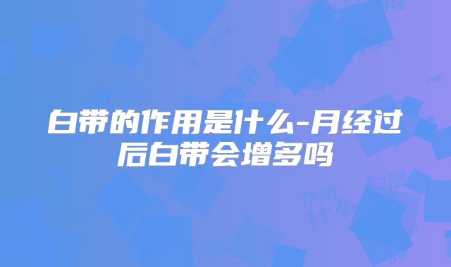 白带的作用是什么-月经过后白带会增多吗
