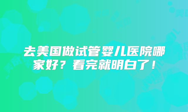 去美国做试管婴儿医院哪家好？看完就明白了！