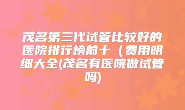 茂名第三代试管比较好的医院排行榜前十（费用明细大全(茂名有医院做试管吗)