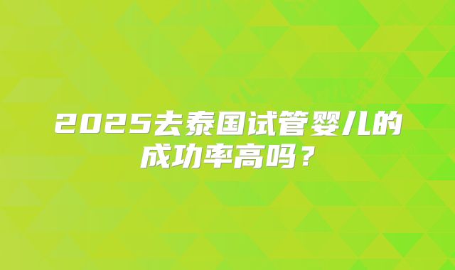 2025去泰国试管婴儿的成功率高吗?