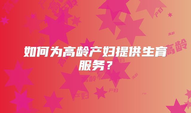 如何为高龄产妇提供生育服务？