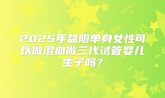 2025年益阳单身女性可以做混血做三代试管婴儿生子吗？