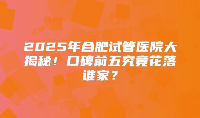 2025年合肥试管医院大揭秘！口碑前五究竟花落谁家？