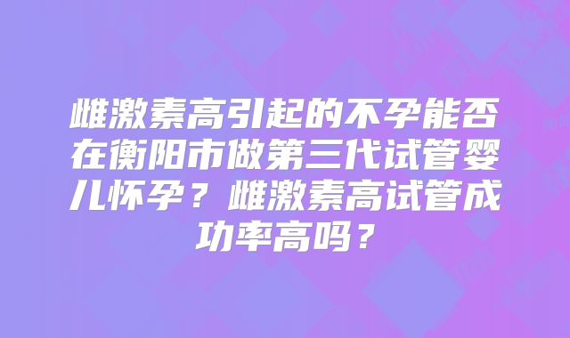 雌激素高引起的不孕能否在衡阳市做第三代试管婴儿怀孕？雌激素高试管成功率高吗？