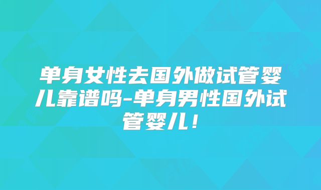 单身女性去国外做试管婴儿靠谱吗-单身男性国外试管婴儿！