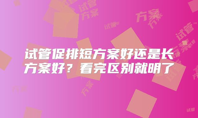 试管促排短方案好还是长方案好？看完区别就明了