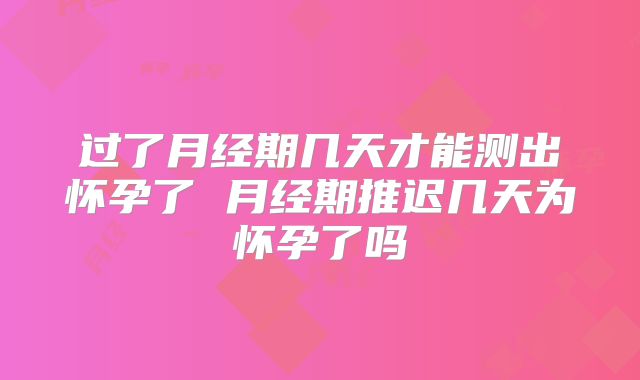 过了月经期几天才能测出怀孕了 月经期推迟几天为怀孕了吗