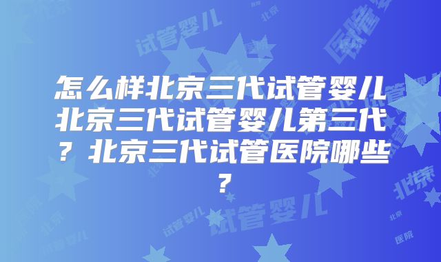 怎么样北京三代试管婴儿北京三代试管婴儿第三代？北京三代试管医院哪些？