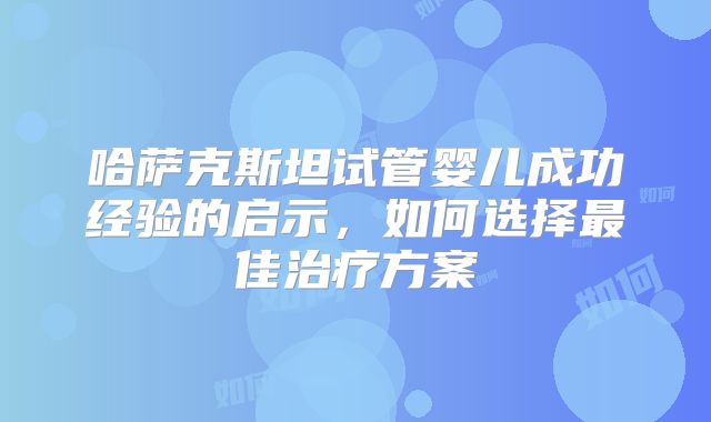 哈萨克斯坦试管婴儿成功经验的启示，如何选择最佳治疗方案