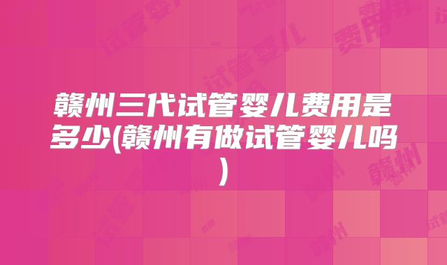 赣州三代试管婴儿费用是多少(赣州有做试管婴儿吗)