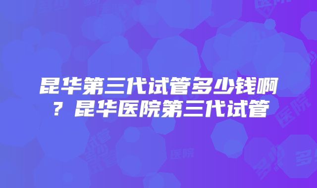 昆华第三代试管多少钱啊？昆华医院第三代试管