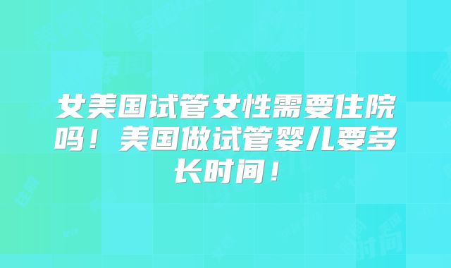 女美国试管女性需要住院吗！美国做试管婴儿要多长时间！
