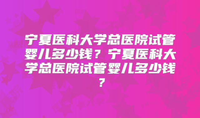 宁夏医科大学总医院试管婴儿多少钱？宁夏医科大学总医院试管婴儿多少钱？