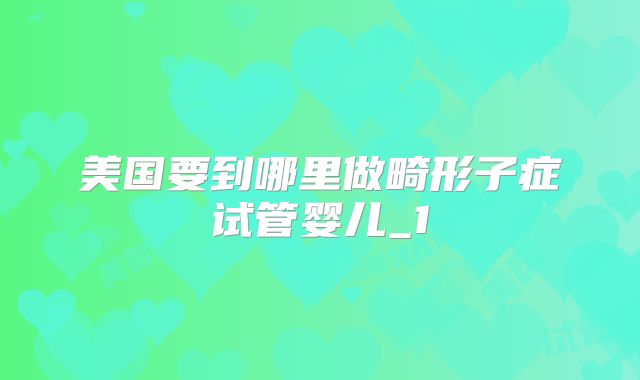 美国要到哪里做畸形子症试管婴儿_1