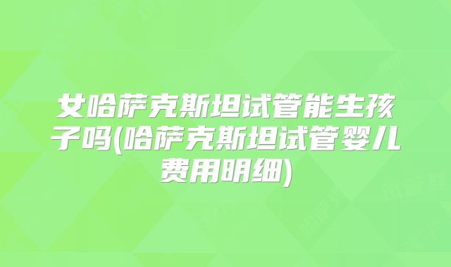 女哈萨克斯坦试管能生孩子吗(哈萨克斯坦试管婴儿费用明细)