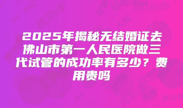 2025年揭秘无结婚证去佛山市第一人民医院做三代试管的成功率有多少？费用贵吗