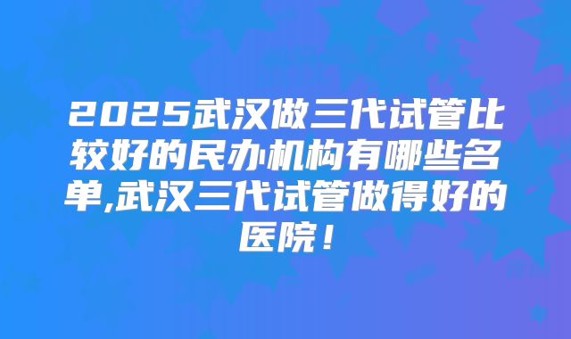 2025武汉做三代试管比较好的民办机构有哪些名单,武汉三代试管做得好的医院！