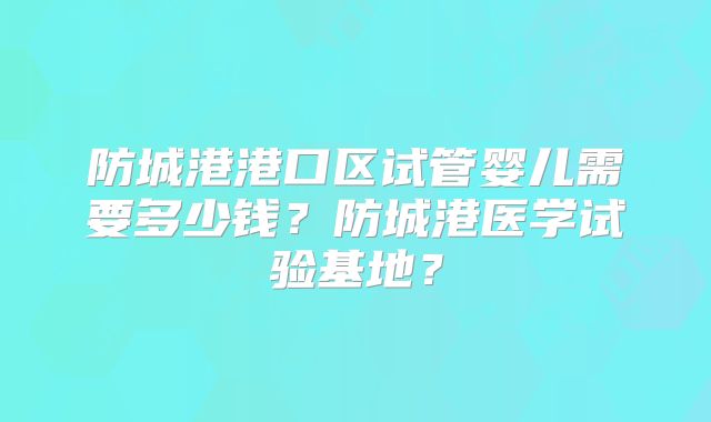 防城港港口区试管婴儿需要多少钱？防城港医学试验基地？
