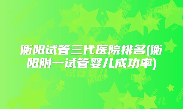 衡阳试管三代医院排名(衡阳附一试管婴儿成功率)