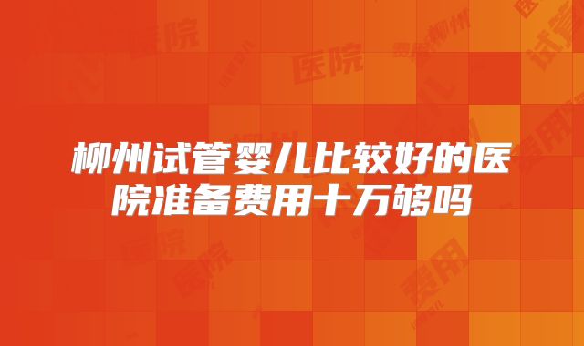 柳州试管婴儿比较好的医院准备费用十万够吗