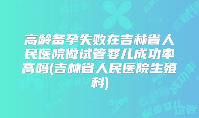 高龄备孕失败在吉林省人民医院做试管婴儿成功率高吗(吉林省人民医院生殖科)