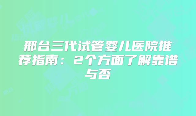 邢台三代试管婴儿医院推荐指南：2个方面了解靠谱与否