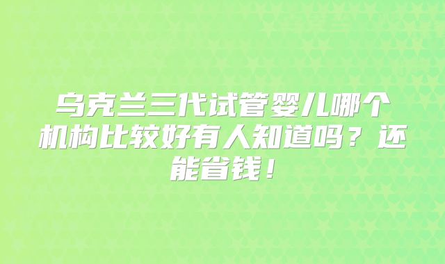 乌克兰三代试管婴儿哪个机构比较好有人知道吗？还能省钱！