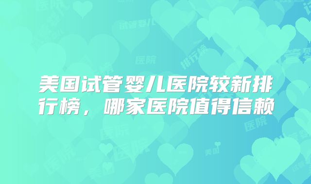 美国试管婴儿医院较新排行榜，哪家医院值得信赖