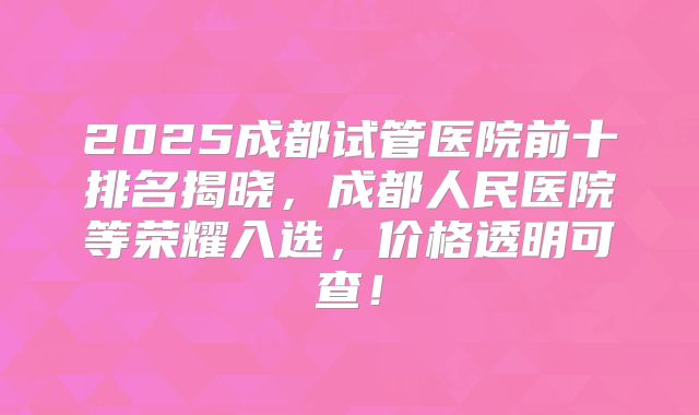 2025成都试管医院前十排名揭晓，成都人民医院等荣耀入选，价格透明可查！