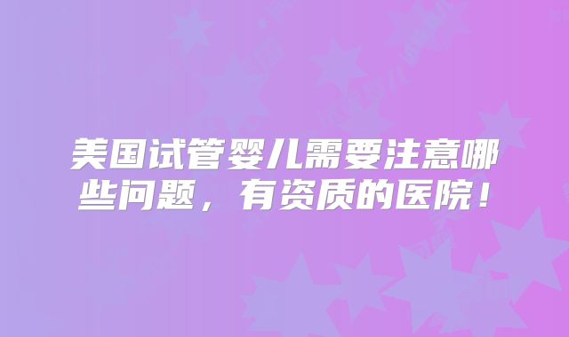 美国试管婴儿需要注意哪些问题，有资质的医院！