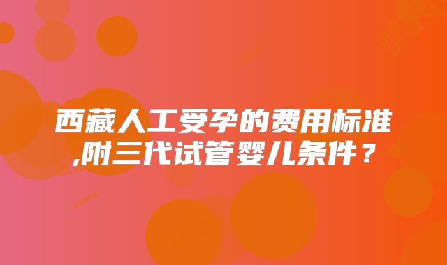 西藏人工受孕的费用标准,附三代试管婴儿条件？