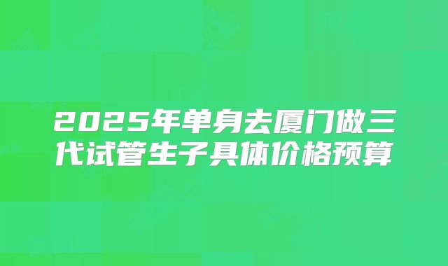 2025年单身去厦门做三代试管生子具体价格预算