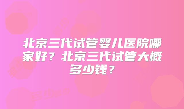 北京三代试管婴儿医院哪家好？北京三代试管大概多少钱？