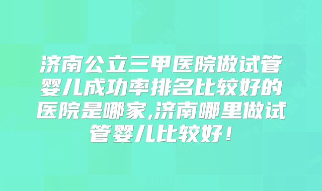 济南公立三甲医院做试管婴儿成功率排名比较好的医院是哪家,济南哪里做试管婴儿比较好！