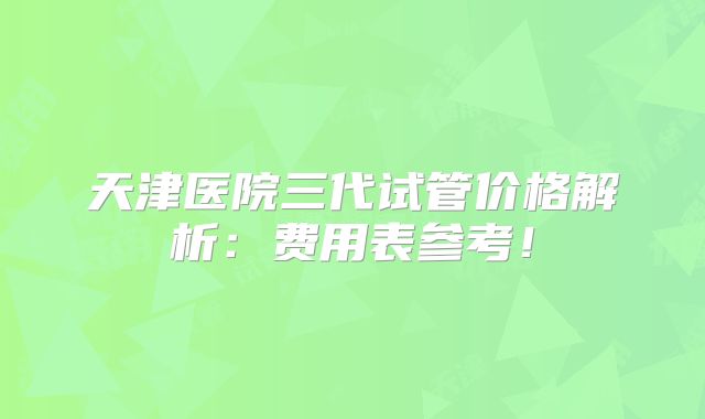 天津医院三代试管价格解析:费用表参考!